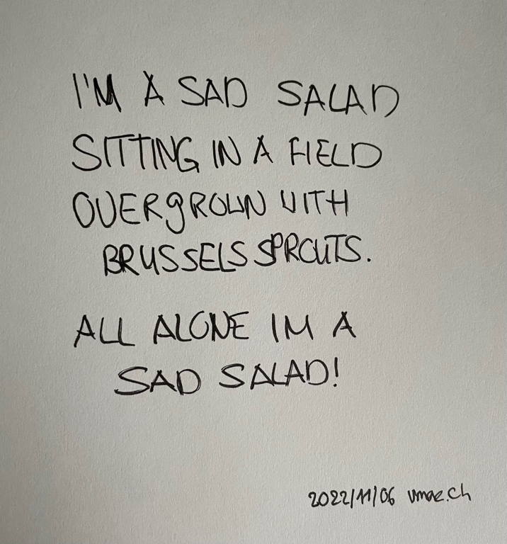 A poem: I’M A SAD SALAD / SITTING IN A FIELD / OVERGROWN WITH/ BRUSSELS SPROUTS. / ALL ALONE IM A / SAD SALAD!
