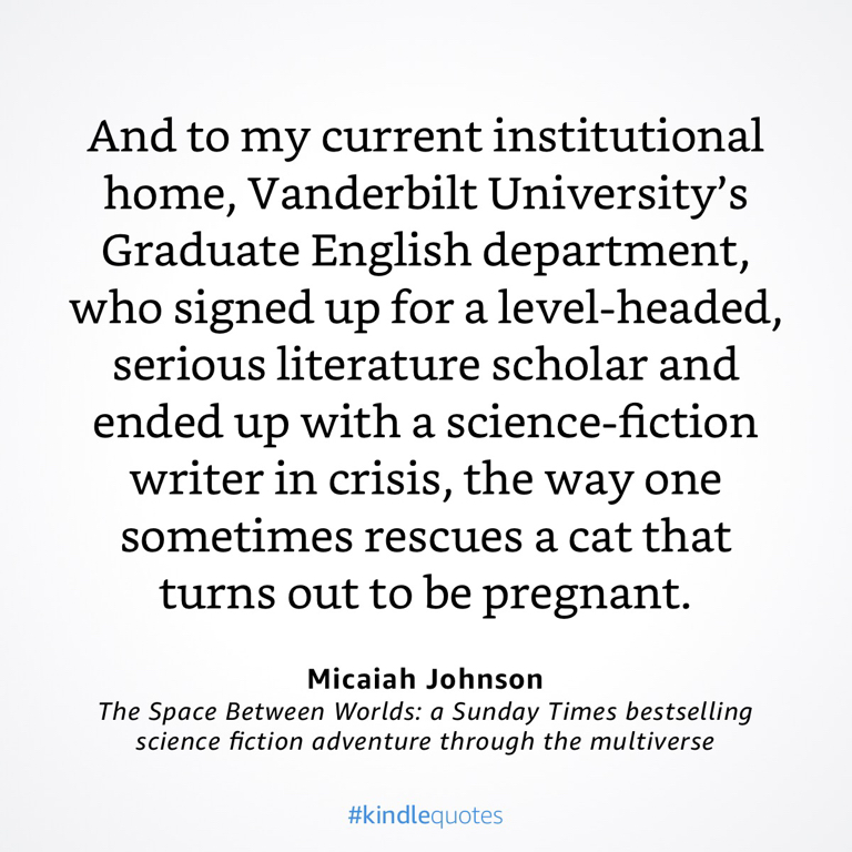 A quote from Micaiah Johnson appears on a white background. It reads: "And to my current institutional home, Vanderbilt University's Graduate English department, who signed up for a level-headed, serious literature scholar and ended up with a science-fiction writer in crisis, the way one sometimes rescues a cat that turns out to be pregnant." Below the quote, it credits Micaiah Johnson and mentions the book "The Space Between Worlds”